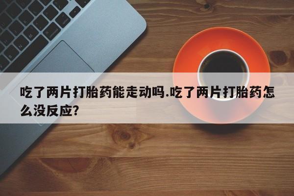 打胎药专卖打胎药专门卖店微信吃了两片打胎药能走动吗.吃了两片打胎药怎么没反应？