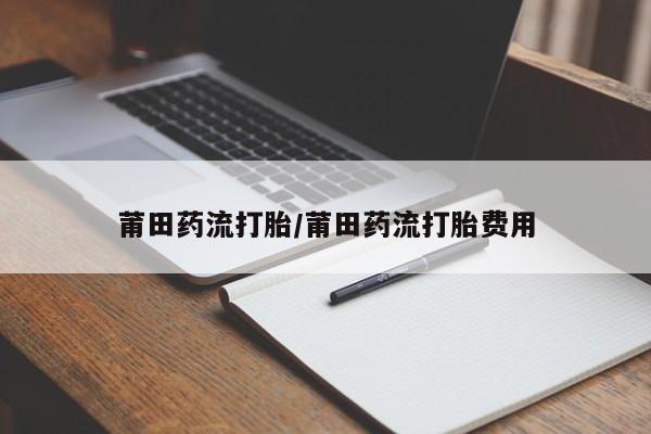 打胎药专卖打胎药专门卖店微信莆田药流打胎/莆田药流打胎费用