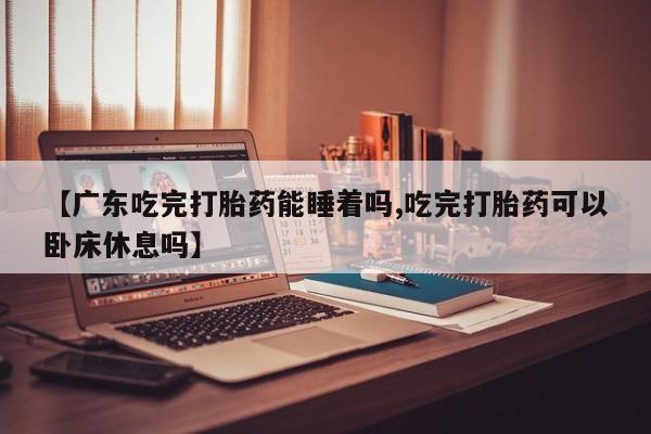 打胎药专卖打胎药专门卖店微信【广东吃完打胎药能睡着吗,吃完打胎药可以卧床休息吗】