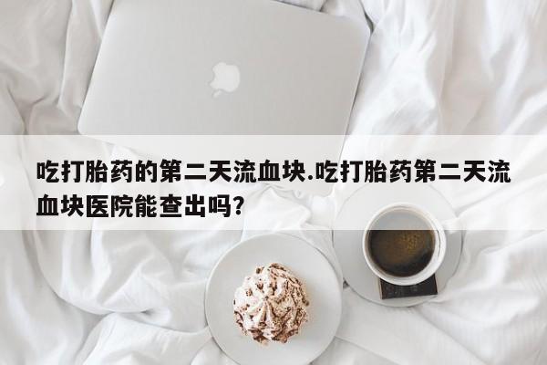 打胎药专卖打胎药专门卖店微信吃打胎药的第二天流血块.吃打胎药第二天流血块医院能查出吗？
