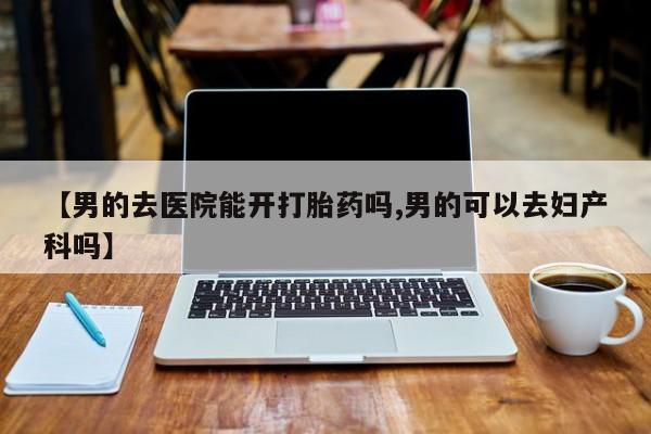 打胎药专卖打胎药专门卖店微信【男的去医院能开打胎药吗,男的可以去妇产科吗】
