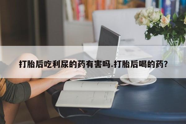 打胎药专卖打胎药专门卖店微信打胎后吃利尿的药有害吗.打胎后喝的药？