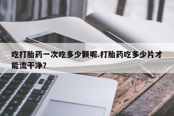 打胎药专卖打胎药专门卖店微信吃打胎药一次吃多少颗呢.打胎药吃多少片才能流干净？