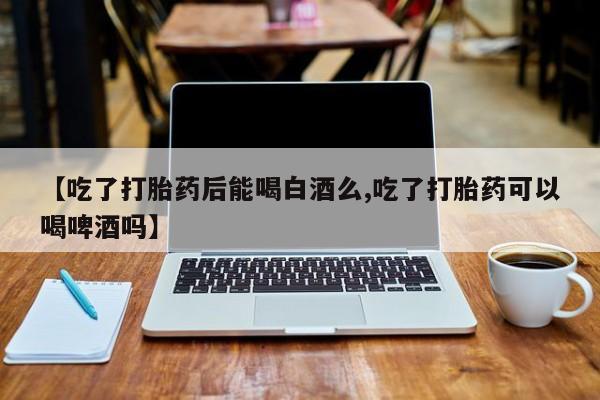 打胎药专卖打胎药专门卖店微信【吃了打胎药后能喝白酒么,吃了打胎药可以喝啤酒吗】