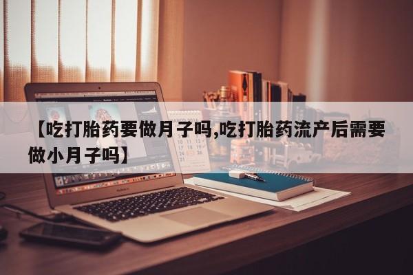 打胎药专卖打胎药专门卖店微信【吃打胎药要做月子吗,吃打胎药流产后需要做小月子吗】