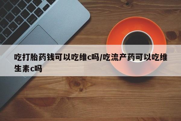 打胎药专卖打胎药专门卖店微信吃打胎药钱可以吃维c吗/吃流产药可以吃维生素c吗
