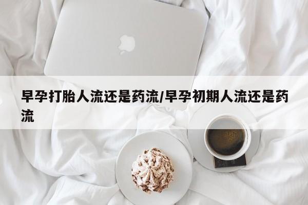 打胎药专卖打胎药专门卖店微信早孕打胎人流还是药流/早孕初期人流还是药流