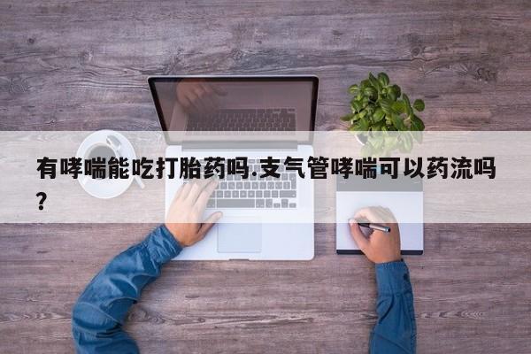打胎药专卖打胎药专门卖店微信有哮喘能吃打胎药吗.支气管哮喘可以药流吗？