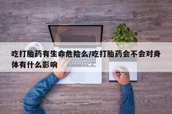打胎药专卖打胎药专门卖店微信吃打胎药有生命危险么/吃打胎药会不会对身体有什么影响
