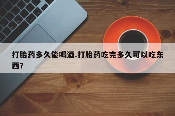 打胎药专卖打胎药专门卖店微信打胎药多久能喝酒.打胎药吃完多久可以吃东西？