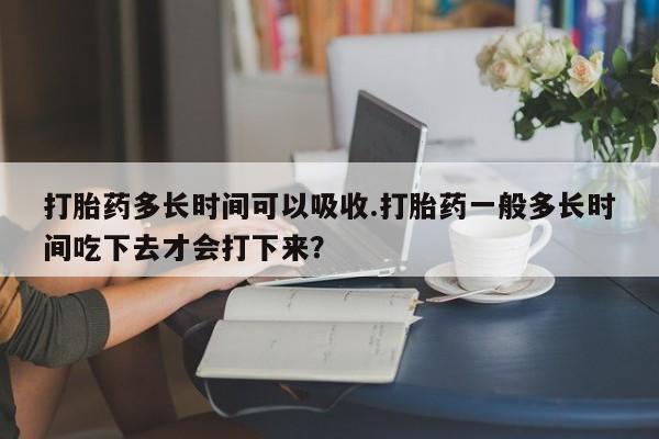 打胎药专卖打胎药专门卖店微信打胎药多长时间可以吸收.打胎药一般多长时间吃下去才会打下来？