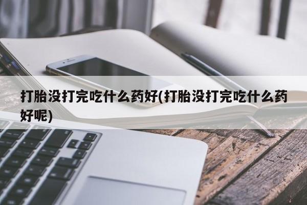 打胎药专卖打胎药专门卖店微信打胎没打完吃什么药好(打胎没打完吃什么药好呢)